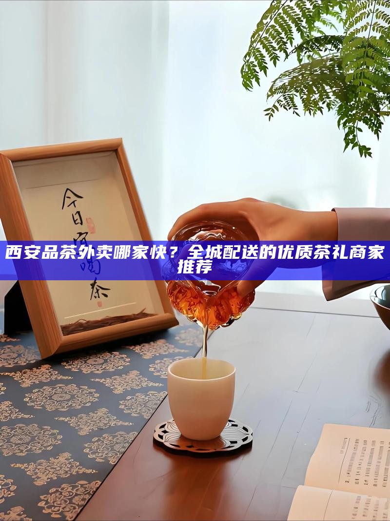 西安品茶外卖哪家快？全城配送的优质茶礼商家推荐