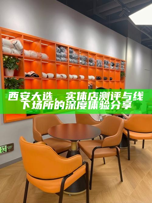 西安大选，实体店测评与线下场所的深度体验分享