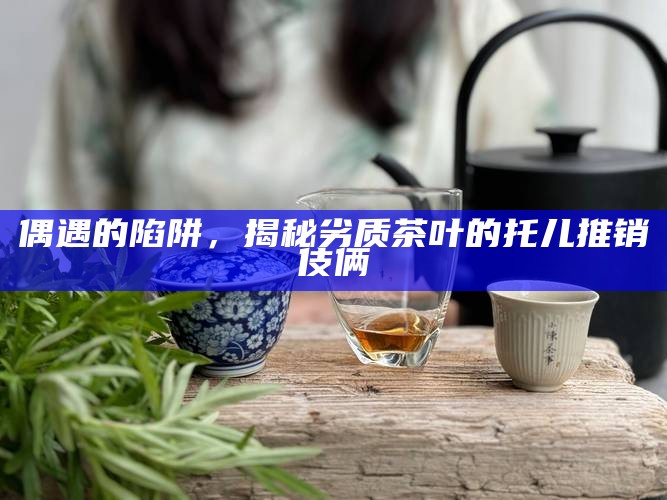 偶遇的陷阱，揭秘劣质茶叶的托儿推销伎俩